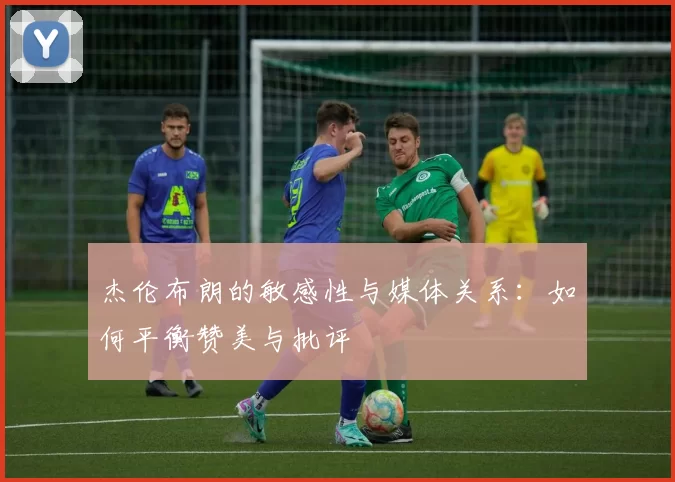 杰伦布朗的敏感性与媒体关系：如何平衡赞美与批评