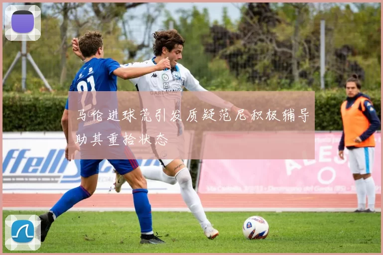 马伦进球荒引发质疑范尼积极辅导助其重拾状态