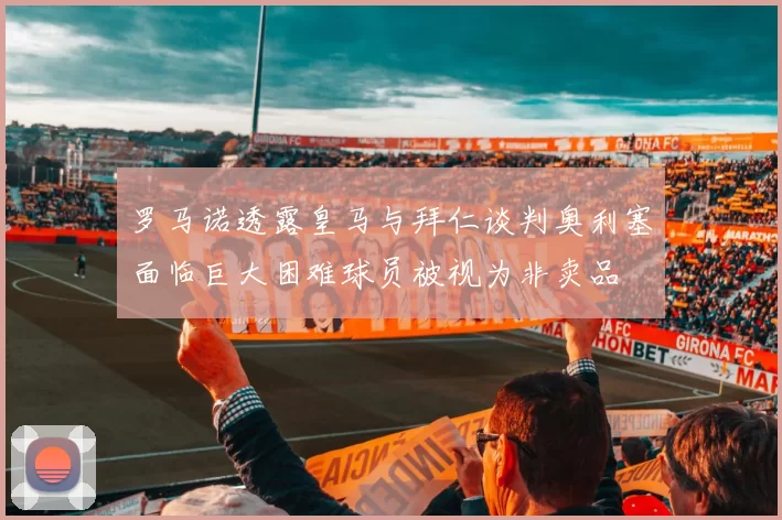 罗马诺透露皇马与拜仁谈判奥利塞面临巨大困难球员被视为非卖品