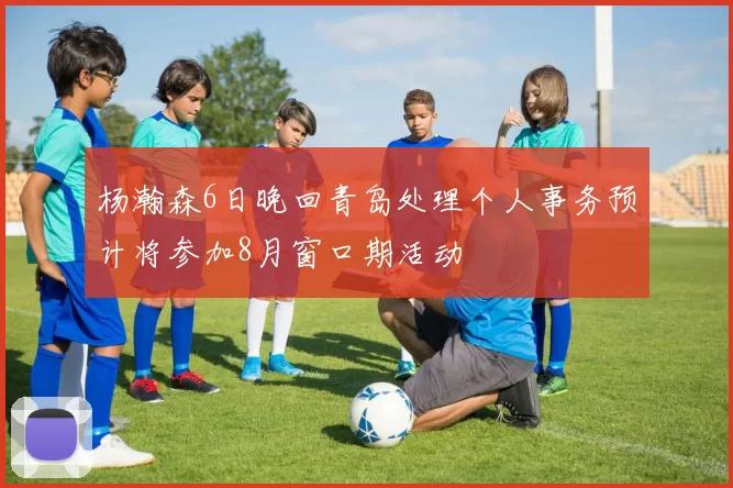 杨瀚森6日晚回青岛处理个人事务预计将参加8月窗口期活动