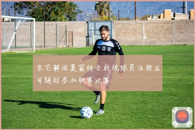 朱艺解读夏窗转会新规球员注册后可随时参加联赛比赛