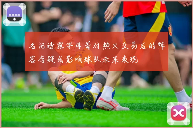 名记透露字母哥对热火交易后的阵容存疑或影响球队未来表现
